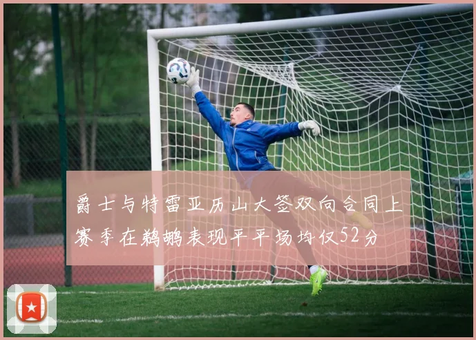 爵士与特雷亚历山大签双向合同上赛季在鹈鹕表现平平场均仅52分