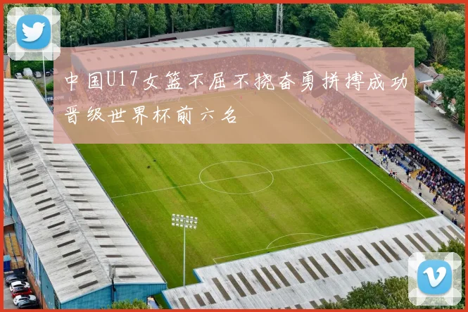 中国U17女篮不屈不挠奋勇拼搏成功晋级世界杯前六名