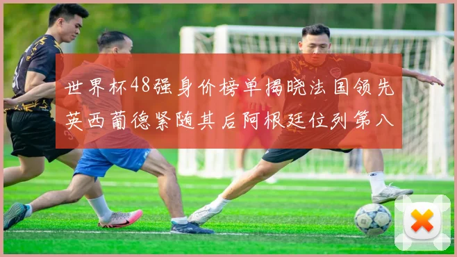 世界杯48强身价榜单揭晓法国领先英西葡德紧随其后阿根廷位列第八