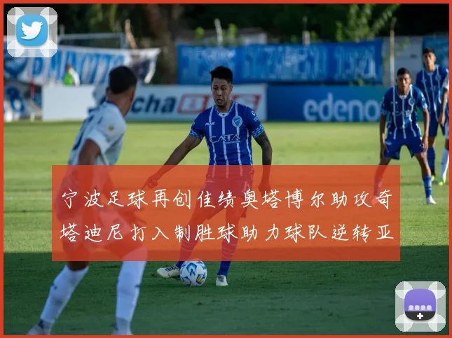 宁波足球再创佳绩奥塔博尔助攻奇塔迪尼打入制胜球助力球队逆转亚泰