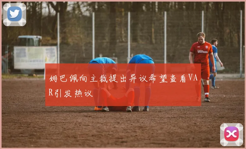 姆巴佩向主裁提出异议希望查看VAR引发热议
