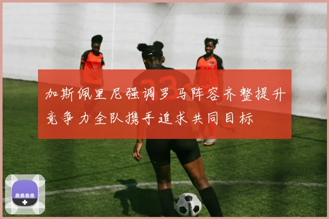 加斯佩里尼强调罗马阵容齐整提升竞争力全队携手追求共同目标