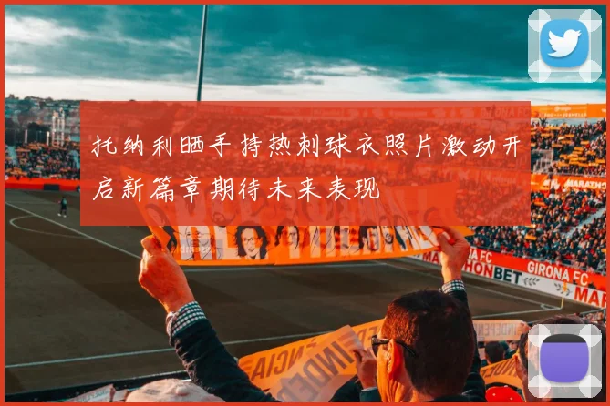 托纳利晒手持热刺球衣照片激动开启新篇章期待未来表现