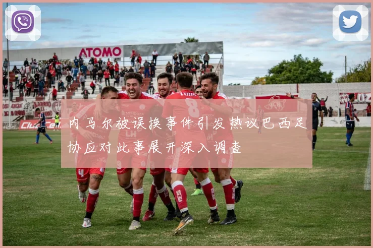 内马尔被误换事件引发热议巴西足协应对此事展开深入调查