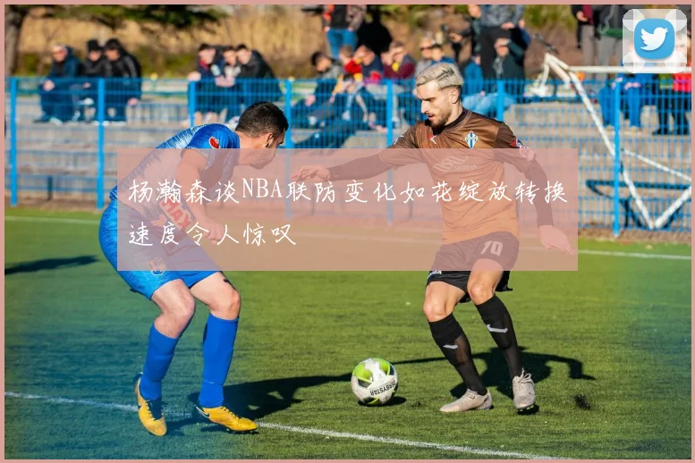 杨瀚森谈NBA联防变化如花绽放转换速度令人惊叹