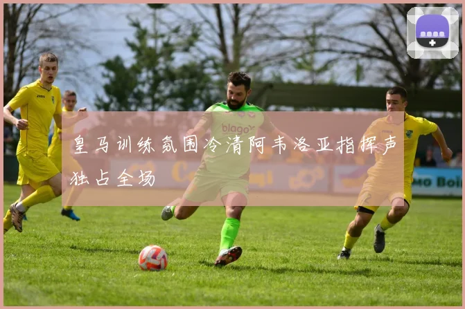 皇马训练氛围冷清阿韦洛亚指挥声独占全场