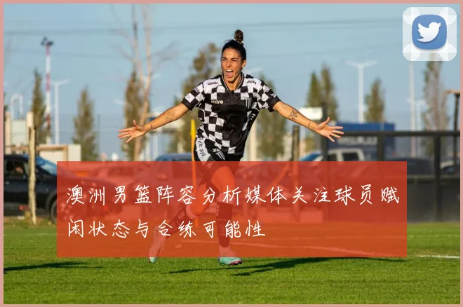 澳洲男篮阵容分析媒体关注球员赋闲状态与合练可能性