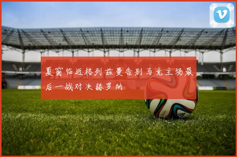 夏窗临近格列兹曼告别马竞主场最后一战对决赫罗纳