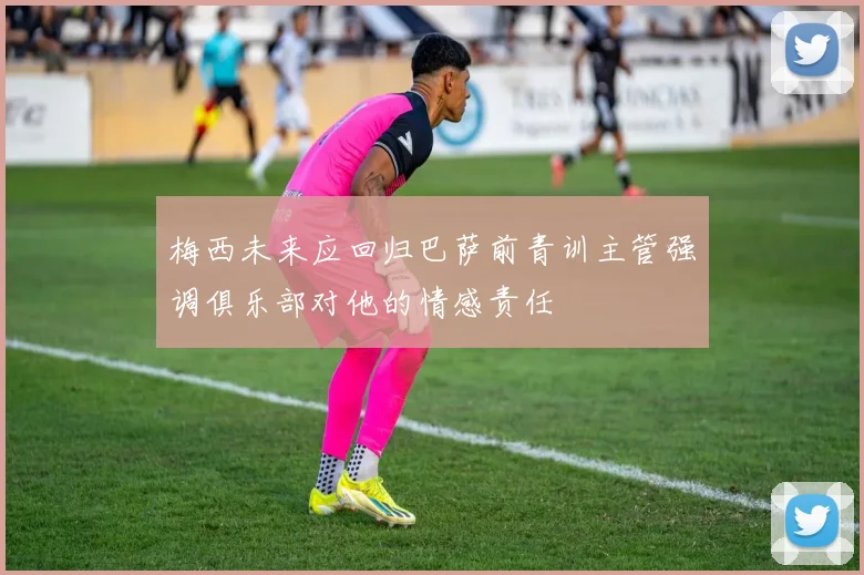 梅西未来应回归巴萨前青训主管强调俱乐部对他的情感责任